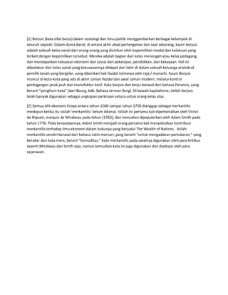 [1] Borjuis (kata sifat:borju) dalam sosiologi dan ilmu politik menggambarkan berbagai kelompok di
seluruh sejarah. Dalam dunia Barat, di antara akhir abad pertengahan dan saat sekarang, kaum borjuis
adalah sebuah kelas sosial dari orang-orang yang dicirikan oleh kepemilikan modal dan kelakuan yang
terkait dengan kepemilikan tersebut. Mereka adalah bagian dari kelas menengah atau kelas pedagang,
dan mendapatkan kekuatan ekonomi dan sosial dari pekerjaan, pendidikan, dan kekayaan. Hal ini
dibedakan dari kelas sosial yang kekuasaannya didapat dari lahir di dalam sebuah keluarga aristokrat
pemilik tanah yang bergelar, yang diberikan hak feodal istimewa oleh raja / monarki. Kaum Borjuis
muncul di kota-kota yang ada di akhir zaman feodal dan awal zaman modern, melalui kontrol
perdagangan jarak jauh dan manufaktur kecil. Kata borjuis dan borju berasal dari bahasa Perancis, yang
berarti "penghuni-kota" (dari Bourg, bdk. Bahasa Jerman Burg). Di bawah kapitalisme, istilah borjuis
telah banyak digunakan sebagai ungkapan perkiraan setara untuk orang kelas atas.
[2] Semua ahli ekonomi Eropa antara tahun 1500 sampai tahun 1750 dianggap sebagai merkantilis
meskipun ketika itu istilah 'merkantilis' belum dikenal. Istilah ini pertama kali diperkenalkan oleh Victor
de Riqueti, marquis de Mirabeau pada tahun [1763], dan kemudian dipopulerkan oleh Adam Smith pada
tahun 1776. Pada kenyataannya, Adam Smith menjadi orang pertama kali menyebutkan kontribusi
merkantilis terhadap ilmu ekonomi dalam bukunya yang berjudul The Wealth of Nations. Istilah
merkantilis sendiri berasal dari bahasa Latin mercari, yang berarti "untuk mengadakan pertukaran," yang
berakar dari kata merx, berarti "komoditas." Kata merkantilis pada awalnya digunakan oleh para kritikus
seperti Mirabeau dan Smith saja, namun kemudian kata ini juga digunakan dan diadopsi oleh para
sejarawan.
 