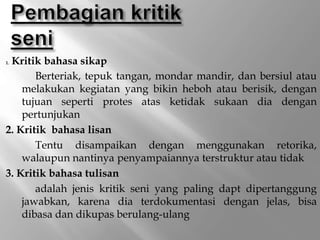 1. Kritik bahasa sikap
Berteriak, tepuk tangan, mondar mandir, dan bersiul atau
melakukan kegiatan yang bikin heboh atau berisik, dengan
tujuan seperti protes atas ketidak sukaan dia dengan
pertunjukan
2. Kritik bahasa lisan
Tentu disampaikan dengan menggunakan retorika,
walaupun nantinya penyampaiannya terstruktur atau tidak
3. Kritik bahasa tulisan
adalah jenis kritik seni yang paling dapt dipertanggung
jawabkan, karena dia terdokumentasi dengan jelas, bisa
dibasa dan dikupas berulang-ulang
 