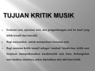 1. Evaluasi seni, apresiasi seni, dan pengembangan seni ke taraf yang
lebih kreatif dan inovatif.
2. Bagi masyarakat, untuk memperluas wawasan seni.
3. Bagi seniman kritik tampil sebagai ‘cambuk’ kreativitas. kritik seni
berperan memperkenalkan karakteristik seni baru. Kebangkitan
seni modern, misalnya, sukar dipisahkan dari aktivitas kritik.
 