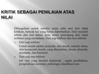 Difungsikan untuk menilai suatu nilai seni dari objek
kritikan, banyak hal yang harus diperhatikan. Dari masalah
tehnis dan non tehnis serta unsur penunjang dari objek
kritikan yang mendalam. Dari segi tekhnis dan non tekhnis
A. Dari segi tekhnis
Untuk musik adalah pemusik, alat musik, melodi, ritem,
dan komposisi musik yang dimainkan, desain dinamik,
dramatik, dan harmoni.
B. Dari segi non tekhnis
hal –hal yang bersifat ekstrinsik . aspek pendidikan,
pengetahuan seniman, psikologis, klasifikasi seni.
 