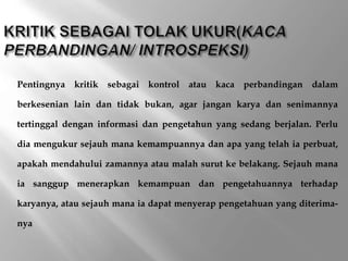 Pentingnya kritik sebagai kontrol atau kaca perbandingan dalam
berkesenian lain dan tidak bukan, agar jangan karya dan senimannya
tertinggal dengan informasi dan pengetahun yang sedang berjalan. Perlu
dia mengukur sejauh mana kemampuannya dan apa yang telah ia perbuat,
apakah mendahului zamannya atau malah surut ke belakang. Sejauh mana
ia sanggup menerapkan kemampuan dan pengetahuannya terhadap
karyanya, atau sejauh mana ia dapat menyerap pengetahuan yang diterima-
nya
 