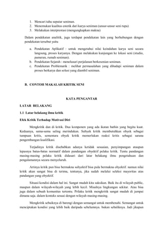 1. Mencari tahu seputar seniman.
2. Menemukan kualitas estetik dari karya seniman (unsur-unsur seni rupa)
3. Melakukan interprestasi (mengungkapkan makna)
Dalam pendekatan analitik, juga terdapat pendekatan lain yang berhubungan dengan
pendekatan tersebut yaitu
a. Pendekatan Aplikatif : untuk mengetahui nilai keindahan karya seni secara
langsung, proses karyanya. Dengan melakukan kunjungan ke lokasi seni (studio,
pameran, rumah seniman).
b. Pendekatan Sejarah : menelusuri perjalanan berkesenian seniman.
c. Pendekatan Problematik : melihat permasalahan yang dihadapi seniman dalam
proses berkarya dan solusi yang diambil seniman.
B. CONTOH MAKALAH KRITIK SENI
KATA PENGANTAR
LATAR BELAKANG
1.1 Latar belakang ilmu kritik
Efek Kritik Terhadap Motivasi Diri
Mengkritik dan di kritik. Dua komponen yang ada ikatan bathin yang begitu kuat.
Keduanya, sama-sama saling merindukan. Subyek kritik membutuhkan obyek sebagai
tumpuan kritis, sementara obyek kritik memerlukan reaksi kritis sebagai sarana
pengembangan kualifikasi.
Terjadinya kritik disebabkan adanya ketidak sesuaian, penyimpangan ataupun
lepasnya batas-batas normatif dalam pandangan obyektif pelaku kritik. Tentu pandangan
masing-masing pelaku kritik didasari dari latar belakang ilmu pengetahuan dan
pengalamannya secara menyeluruh.
Artinya kritik pun bisa bermakna subyektif bisa pula bermakna obyektif. namun nilai
kritik akan sangat bisa di terima, tentunya, jika sudah melalui seleksi mayoritas atas
pandangan yang obyektif.
Situasi kondisi dalam hal ini. Sangat mudah kita saksikan. Baik itu di wilayah public,
maupun dalam wilayah-wilayah yang lebih kecil. Misalnya lingkungan sekitar. Atau bisa
juga dalam sebuah komunitas tertentu. Prilaku kritik mengkritik sangat mudah di jumpai
dimana saja. dalam konteks sesuai dengan wilayah masing-masing.
Mengkritik sebaiknya di barengi dengan semangat untuk membenahi. Semangat untuk
menciptakan kondisi yang lebih baik daripada sebelumnya. bukan sebaliknya. Jadi jikapun
 