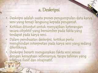 a. Deskripsi
• Deskripsi adalah suatu proses pengumpulan data karya
seni yang tersaji langsung kepada pengamat.
• Kritikus dituntut untuk menyajikan keterangan
secara objektif yang bersumber pada fakta yang
terdapat pada karya seni.
• Dalam pembuatan deskripsi, kritikus perlu
menghindari interpretasi pada karya seni yang sedang
dikritiknya.
• Deskripsi berarti menguraikan fakta seni sesuai
dengan kenyataan sebenarnya, tanpa tafsiran yang
sifatnya ilusif dan imajinatif.
 