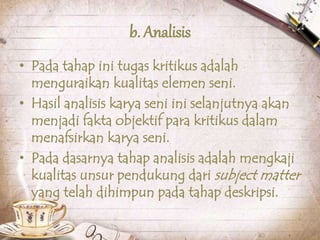 b. Analisis
• Pada tahap ini tugas kritikus adalah
menguraikan kualitas elemen seni.
• Hasil analisis karya seni ini selanjutnya akan
menjadi fakta objektif para kritikus dalam
menafsirkan karya seni.
• Pada dasarnya tahap analisis adalah mengkaji
kualitas unsur pendukung dari subject matter
yang telah dihimpun pada tahap deskripsi.
 