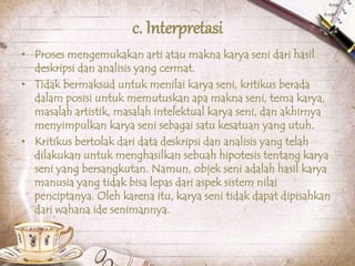 c. Interpretasi
• Proses mengemukakan arti atau makna karya seni dari hasil
deskripsi dan analisis yang cermat.
• Tidak bermaksud untuk menilai karya seni, kritikus berada
dalam posisi untuk memutuskan apa makna seni, tema karya,
masalah artistik, masalah intelektual karya seni, dan akhirnya
menyimpulkan karya seni sebagai satu kesatuan yang utuh.
• Kritikus bertolak dari data deskripsi dan analisis yang telah
dilakukan untuk menghasilkan sebuah hipotesis tentang karya
seni yang bersangkutan. Namun, objek seni adalah hasil karya
manusia yang tidak bisa lepas dari aspek sistem nilai
penciptanya. Oleh karena itu, karya seni tidak dapat dipisahkan
dari wahana ide senimannya.
 