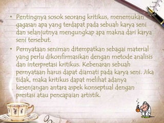 • Pentingnya sosok seorang kritikus, menemukan
gagasan apa yang terdapat pada sebuah karya seni
dan selanjutnya mengungkap apa makna dari karya
seni tersebut.
• Pernyataan seniman ditempatkan sebagai material
yang perlu dikonfirmasikan dengan metode analisis
dan interpretasi kritikus. Kebenaran sebuah
pernyataan harus dapat diamati pada karya seni. Jika
tidak, maka kritikus dapat melihat adanya
kesenjangan antara aspek konseptual dengan
prestasi atau pencapaian artistik.
 