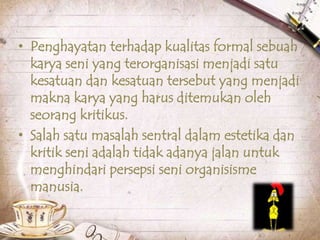 • Penghayatan terhadap kualitas formal sebuah
karya seni yang terorganisasi menjadi satu
kesatuan dan kesatuan tersebut yang menjadi
makna karya yang harus ditemukan oleh
seorang kritikus.
• Salah satu masalah sentral dalam estetika dan
kritik seni adalah tidak adanya jalan untuk
menghindari persepsi seni organisisme
manusia.
 