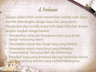 d. Evaluasi
Tahapan dalam kritik untuk menentukan kualitas suatu karya
seni bila dibandingkan dengan karya lain yang sejenis.
Mengevalusi atau menilai secara kritis dapat dilakukan dengan
langkah-langkah sebagai berikut:
• Mengkaitkan sebanyak-banyaknya karya yang dinilai
dengan karya yang sejenis
• Menetapkan tujuan atau fungsi karya yang ditelaah
• Menetapkan sejauh mana karya yang ditetapkan
“menyimpang” dari yang telah ada sebelumnya
• Menelaah karya yang dimaksud dari segi kebutuhan khusus
dan segi pandang tertentu yang melatarbelakanginya
 