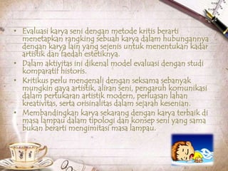 • Evaluasi karya seni dengan metode kritis berarti
menetapkan rangking sebuah karya dalam hubungannya
dengan karya lain yang sejenis untuk menentukan kadar
artistik dan faedah estetiknya.
• Dalam aktivitas ini dikenal model evaluasi dengan studi
komparatif historis.
• Kritikus perlu mengenali dengan seksama sebanyak
mungkin gaya artistik, aliran seni, pengaruh komunikasi
dalam pertukaran artistik modern, perluasan lahan
kreativitas, serta orisinalitas dalam sejarah kesenian.
• Membandingkan karya sekarang dengan karya terbaik di
masa lampau dalam tipologi dan konsep seni yang sama
bukan berarti mengimitasi masa lampau.
 