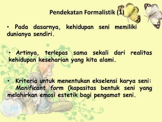 • Kriteria untuk menentukan ekselensi karya seni:
Manificant form (kapasitas bentuk seni yang
melahirkan emosi estetik bagi pengamat seni.
• Pada dasarnya, kehidupan seni memiliki
dunianya sendiri.
Pendekatan Formalistik (1)
• Artinya, terlepas sama sekali dari realitas
kehidupan keseharian yang kita alami.
 