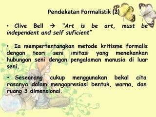 • Seseorang cukup menggunakan bekal cita
rasanya dalam mengapresiasi bentuk, warna, dan
ruang 3 dimensional.
• Clive Bell  “Art is be art, must be
independent and self suficient”
• Ia mempertentangkan metode kritisme formalis
dengan teori seni imitasi yang menekankan
hubungan seni dengan pengalaman manusia di luar
seni.
Pendekatan Formalistik (2)
 