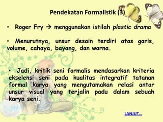 • Jadi, kritik seni formalis mendasarkan kriteria
ekselensi seni pada kualitas integratif tatanan
formal karya yang mengutamakan relasi antar
unsur visual yang terjalin padu dalam sebuah
karya seni.
• Roger Fry  menggunakan istilah plastic drama
• Menurutnya, unsur desain terdiri atas garis,
volume, cahaya, bayang, dan warna.
Pendekatan Formalistik (3)
LANJUT…
 