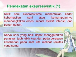 Pendekatan ekspresivistik (1)
•
Kritik seni ekspresivisme menentukan kadar
keberhasilan seni atau kemampuannya
membangkitkan emosi secara efektif, intensif, dan
penuh gairah.
Karya seni yang baik dapat menggetarkan
perasaan jauh lebih kuat dari pada perasaan
keseharian pada saat kita melihat realitas
yang sama.
 