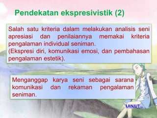 Pendekatan ekspresivistik (2)
•
Salah satu kriteria dalam melakukan analisis seni
apresiasi dan penilaiannya memakai kriteria
pengalaman individual seniman.
(Ekspresi diri, komunikasi emosi, dan pembahasan
pengalaman estetik).
Menganggap karya seni sebagai sarana
komunikasi dan rekaman pengalaman
seniman.
LANJUT…
 