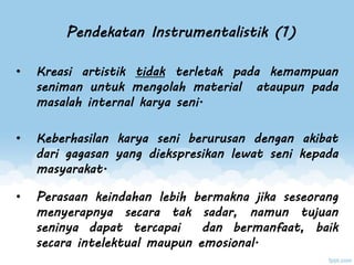 Pendekatan Instrumentalistik (1)
• Kreasi artistik tidak terletak pada kemampuan
seniman untuk mengolah material ataupun pada
masalah internal karya seni.
• Keberhasilan karya seni berurusan dengan akibat
dari gagasan yang diekspresikan lewat seni kepada
masyarakat.
• Perasaan keindahan lebih bermakna jika seseorang
menyerapnya secara tak sadar, namun tujuan
seninya dapat tercapai dan bermanfaat, baik
secara intelektual maupun emosional.
 