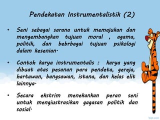 Pendekatan Instrumentalistik (2)
• Seni sebagai sarana untuk memajukan dan
mengembangkan tujuan moral , agama,
politik, dan bebrbagai tujuan psikologi
dalam kesenian.
• Contoh karya instrumentalis : karya yang
dibuat atas pesanan para pendeta, gereja,
hartawan, bangsawan, istana, dan kelas elit
lainnya.
• Secara ekstrim menekankan peran seni
untuk mengiustrasikan gagasan politik dan
sosial.
 