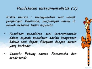 Pendekatan Instrumentalistik (3)
• Kesulitan penafsiran seni instrumentalis
dalam sejarah penialaian adalah kenyattan
bahwa seni dapat dikagumi dengan alasan
yang berbeda.
• Contoh: Patung zaman Romaneska dan
candi-candi.
Kritik marxis : menggunakan seni untuk
perjuangan kelompok, perjuangan buruh di
bawah tekanan kaum kapitalis.
 