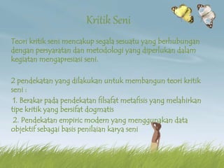 Kritik Seni
Teori kritik seni mencakup segala sesuatu yang berhubungan
dengan persyaratan dan metodologi yang diperlukan dalam
kegiatan mengapresiasi seni.
2 pendekatan yang dilakukan untuk membangun teori kritik
seni :
1. Berakar pada pendekatan filsafat metafisis yang melahirkan
tipe kritik yang bersifat dogmatis
2. Pendekatan empiric modern yang menggunakan data
objektif sebagai basis penilaian karya seni
 