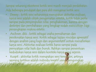 Sampai sekarang eksistensi kritik seni masih menjadi perdebatan.
Ada beberapa pendapat dari para ahli mengenai kritik seni.
• Dewey : kritik seni seharusnya merupakan aktivitas evaluasi,
karya seni adalah objek pengamatan estetik, kritik tidak perlu
sampai pada penyimpulan nilai, penghakiman, karena dengan
deskripsi dan pembahasan yang lengkap sudah mencukupi bagi
penangkapan makna estetis.
• Aschner, dkk : kritik sebagai usaha pemahaman dan
penikmatan karya seni. Kritik sebagai kajian rincidan apresiatif
dengan analisis yang logis dan argumentatif untuk menafsirkan
karya seni. Aktivitas evaluasi kritik harus sampai pada
pernyataan nilai baik dan buruk. Bahkan sampai penentuan
kedudukan karya seni dalam konteks karya yang sejenis.
• Kuspit : aktivitas kritik merupakan seni tersendiri, artinya
seorang kritikus adalah individu kreatif yang mengungkap
makna seni.
 