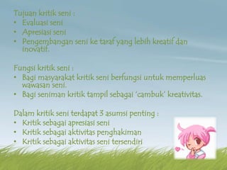 Tujuan kritik seni :
• Evaluasi seni
• Apresiasi seni
• Pengembangan seni ke taraf yang lebih kreatif dan
inovatif.
Fungsi kritik seni :
• Bagi masyarakat kritik seni berfungsi untuk memperluas
wawasan seni.
• Bagi seniman kritik tampil sebagai ‘cambuk’ kreativitas.
Dalam kritik seni terdapat 3 asumsi penting :
• Kritik sebagai apresiasi seni
• Kritik sebagai aktivitas penghakiman
• Kritik sebagai aktivitas seni tersendiri
 