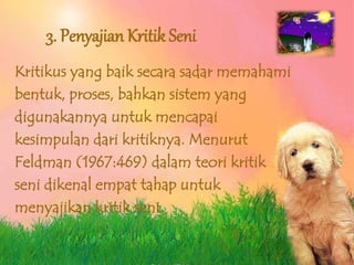 3. Penyajian Kritik Seni
Kritikus yang baik secara sadar memahami
bentuk, proses, bahkan sistem yang
digunakannya untuk mencapai
kesimpulan dari kritiknya. Menurut
Feldman (1967:469) dalam teori kritik
seni dikenal empat tahap untuk
menyajikan kritik seni.
 