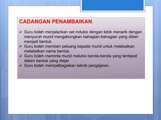 CADANGAN PENAMBAIKAN:
 Guru boleh menjalankan set induksi dengan lebik menarik dengan
menyuruh murid mengabungkan bahagian-bahagian yang diberi
menjadi bentuk.
 Guru boleh memberi peluang kepada murid untuk melekatkan
melabelkan nama bentuk.
 Guru boleh meminta murid melukis benda-benda yang terdapat
dalam bentuk yang diajar.
 Guru boleh mempelbagaikan teknik pengajaran.
 