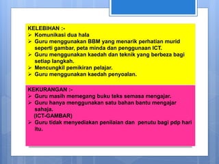 KELEBIHAN :-
 Komunikasi dua hala
 Guru menggunakan BBM yang menarik perhatian murid
seperti gambar, peta minda dan penggunaan ICT.
 Guru menggunakan kaedah dan teknik yang berbeza bagi
setiap langkah.
 Mencungkil pemikiran pelajar.
 Guru menggunakan kaedah penyoalan.
KEKURANGAN :-
 Guru masih memegang buku teks semasa mengajar.
 Guru hanya menggunakan satu bahan bantu mengajar
sahaja.
(ICT-GAMBAR)
 Guru tidak menyediakan penilaian dan penutu bagi pdp hari
itu.
 