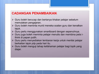 CADANGAN PENAMBAIKAN:
 Guru boleh berucap dan bertanya khabar pelajar sebelum
memulakan pengajaran.
 Guru boleh meminta murid meneka soalan guru dan kenalkan
tajuk.
 Guru perlu menggunakan smartboard dengan sepenuhnya.
 Guru juga boleh meminta pelajar menulis dan membina peta i-
think di papan putih.
 Guru perlu menyediakan lembaran kerja untuk menilai pelajar
berkaitan tajuk pdp pada hari itu.
 Guru boleh menguji tahap kefahaman pelajar bagi topik yang
diajar.
 