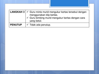 LANGKAH 3  Guru minta murid mengukur kertas tersebut dengan
menggunakan klip kertas.
 Guru bimbing murid mengukur kertas dengan cara
yang betul.
PENUTUP  Tidak ada penutup.
 
