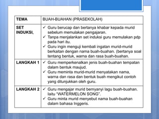 TEMA BUAH-BUAHAN (PRASEKOLAH)
SET
INDUKSI,
 Guru berucap dan bertanya khabar kepada murid
sebelum memulakan pengajaran.
 Tanpa menjalankan set induksi guru memulakan pdp
pada hari itu.
 Guru ingin menguji kembali ingatan murid-murid
berkaitan dengan nama buah-buahan. (bertanya soal
tentang bentuk, warna dan rasa buah-buahan.
LANGKAH 1  Guru memperkenalkan jenis buah-buahan tempatan
dalam bentuk maujud.
 Guru meminta murid-murid menyatakan nama,
warna dan rasa dan bentuk buah mengikut contoh
yang ditunjukkan oleh guru.
LANGKAH 2  Guru mengajar murid bernyanyi lagu buah-buahan.
Iaitu “WATERMELON SONG”.
 Guru minta murid menyebut nama buah-buahan
dalam bahasa Inggeris.
 