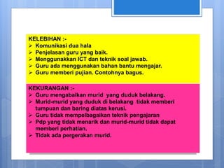 KELEBIHAN :-
 Komunikasi dua hala
 Penjelasan guru yang baik.
 Menggunakkan ICT dan teknik soal jawab.
 Guru ada menggunakan bahan bantu mengajar.
 Guru memberi pujian. Contohnya bagus.
KEKURANGAN :-
 Guru mengabaikan murid yang duduk belakang.
 Murid-murid yang duduk di belakang tidak memberi
tumpuan dan baring diatas kerusi.
 Guru tidak mempelbagaikan teknik pengajaran
 Pdp yang tidak menarik dan murid-murid tidak dapat
memberi perhatian.
 Tidak ada pergerakan murid.
 