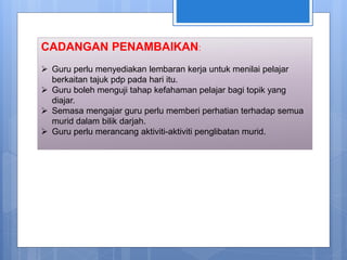 CADANGAN PENAMBAIKAN:
 Guru perlu menyediakan lembaran kerja untuk menilai pelajar
berkaitan tajuk pdp pada hari itu.
 Guru boleh menguji tahap kefahaman pelajar bagi topik yang
diajar.
 Semasa mengajar guru perlu memberi perhatian terhadap semua
murid dalam bilik darjah.
 Guru perlu merancang aktiviti-aktiviti penglibatan murid.
 
