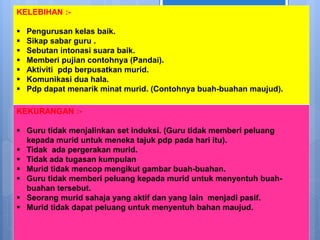KELEBIHAN :-
 Pengurusan kelas baik.
 Sikap sabar guru .
 Sebutan intonasi suara baik.
 Memberi pujian contohnya (Pandai).
 Aktiviti pdp berpusatkan murid.
 Komunikasi dua hala.
 Pdp dapat menarik minat murid. (Contohnya buah-buahan maujud).
KEKURANGAN :-
 Guru tidak menjalinkan set induksi. (Guru tidak memberi peluang
kepada murid untuk meneka tajuk pdp pada hari itu).
 Tidak ada pergerakan murid.
 Tidak ada tugasan kumpulan
 Murid tidak mencop mengikut gambar buah-buahan.
 Guru tidak memberi peluang kepada murid untuk menyentuh buah-
buahan tersebut.
 Seorang murid sahaja yang aktif dan yang lain menjadi pasif.
 Murid tidak dapat peluang untuk menyentuh bahan maujud.
 