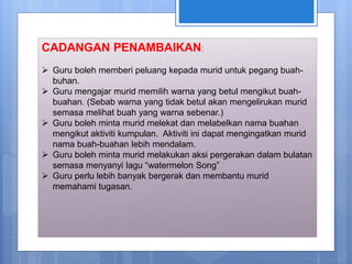 CADANGAN PENAMBAIKAN:
 Guru boleh memberi peluang kepada murid untuk pegang buah-
buhan.
 Guru mengajar murid memilih warna yang betul mengikut buah-
buahan. (Sebab warna yang tidak betul akan mengelirukan murid
semasa melihat buah yang warna sebenar.)
 Guru boleh minta murid melekat dan melabelkan nama buahan
mengikut aktiviti kumpulan. Aktiviti ini dapat mengingatkan murid
nama buah-buahan lebih mendalam.
 Guru boleh minta murid melakukan aksi pergerakan dalam bulatan
semasa menyanyi lagu “watermelon Song”
 Guru perlu lebih banyak bergerak dan membantu murid
memahami tugasan.
 
