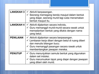 LANGKAH 3  Aktiviti berpasangan.
 Seorang memegang benda maujud dalam bentuk
yang diajar, seorang murid lagi cuba menamakan
bentuk maujud itu.
LANGKAH 4  Aktiviti dijalankan secara individu.
 Guru memanggil murid-murid secara rawak untuk
memadankan bentuk yang dilukis dengan nama
yang betul.
PENILAIAN  Aktiviti dijalankan secara berpasangan.
 Lembaran kerja diberi dengan betul di ruang diberi
dan menulis bilangan bucu.
 Guru memanggil pasangan secara rawak untuk
membentangkan jawapan mereka.
PENUTUP  Guru menunjukkan semula bentuk yang digunakan
dalam set induksi.
 Guru merumuskan tajuk yang diajar dengan jawapan
yang diberi oleh murid.
 