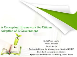 A Conceptual Framework for Citizen
Adoption of E-Government
Kriti Priya Gupta
Preeti Bhaskar
Swati Singh
Symbiosis Centre for Management Studies-NOIDA
Faculty of Management Studies
Symbiosis International University, Pune, India
 