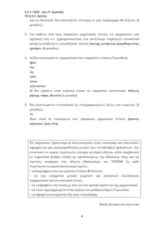 Σ.Ε.Ε. ΠΕ02 - Δρ Ι.Π. Αμπελάς
ΠΕ.Κ.Ε.Σ. Κρήτης
4
και ως δάσκαλο; Να απαντήσετε σύντομα σε μία παράγραφο 40 λέξεων. (4
μονάδες)
3. Για καθένα από τους παρακάτω ρηματικούς τύπους να σχηματίσετε μία
πρόταση στη ν.ε. χρησιμοποιώντας ένα αντίστοιχο παράγωγο ουσιαστικό
(απλό ή σύνθετο) σε οποιαδήποτε πτώση: διανοῇ, γενόμεναι, διαφθείρωνται,
ἐροῦμεν. (4 μονάδες)
4. α) Να αναγνωρίσετε γραμματικά τους παρακάτω τύπους (3 μονάδες):
ἡμῖν:
τις:
ὅς:
εἰπέ:
εἶναι:
γίγνωνται:
β) Να γράψετε στην κλητική ενικού τα παρακάτω ουσιαστικά: πόλεως,
ῥήτωρ, νόμοι, ἰδιωτῶν (1 μονάδα)
5. Να αναγνωρίσετε συντακτικά τις υπογραμμισμένες λέξεις του κειμένου. (2
μονάδες)
Ή
Ποιο είναι το υποκείμενο των παρακάτω ρηματικών τύπων: ἔροιντο,
ἰσχύωσιν, ἔχοι, εἶναι.
Τα παραπάνω προτεινόμενα διαγωνίσματα είναι ενδεικτικά και αποτελούν
αφορμή για μία ανατροφοδότηση μεταξύ των συναδέλφων φιλολόγων. Δεν
συνιστούν σε καμία περίπτωση επίσημη κεντρική οδηγία, αλλά λαμβάνουν
σε σημαντικό βαθμό υπόψη τις τροποποιήσεις της διδακτέας ύλης και τις
σχετικές αναφορές στις οδηγίες διδασκαλίας του ΥΠΠΕΘ. Σε κάθε
περίπτωση το ωριαίο διαγώνισμα πρέπει:
- να διαμορφώνεται για γραπτή εξέταση 40 λεπτών,
- να έχει ισορροπία μεταξύ κειμένου και ασκήσεων λεξιλογικού,
γραμματικού και συντακτικού τύπου,
- να επιβραβεύει τη γνώση με όσο γίνεται κριτικό τρόπο και όχι μηχανιστικό,
- να είναι προσαρμοσμένο στην ηλικία των μαθητών/τριών Γυμνασίου,
- να αφορά συγκεκριμένη ύλη προς επανάληψη.
Καλή Δύναμη στο έργο σας!
 