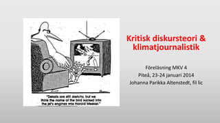 Kritisk diskursteori &
klimatjournalistik
Föreläsning MKV 4
Piteå, 23-24 januari 2014
Johanna Parikka Altenstedt, fil lic

 