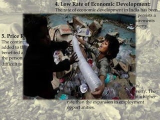 4. Low Rate of Economic Development:
The rate of economic development in India has been
below the required level. Therefore, there persists a
gap between level of availability and requirements
of goods and services. The net result is poverty.
5. Price Rise:
The continuous and steep price rise has
added to the miseries of poor. It has
benefited a few people in the society and
the persons in lower income group find it
difficult to get their minimum needs.
6. Unemployment:
The continuously expanding army of
unemployed is another cause of poverty. The
job seeker is increasing in number at a higher
rate than the expansion in employment
opportunities.
 