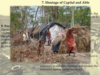 7. Shortage of Capital and Able
Entrepreneurship:
Capital and able entrepreneurship have
important role in accelerating the growth. But
these are in short supply making it difficult to
increase production significantly.
8. Social Factors:
The social set up is still backward and is not
conducive to faster development. Laws of
inheritance, caste system, traditions and
customs are putting hindrances in the way of
faster development and have aggravate" the
problem of poverty.
9.Political Factors:
The Britishers started lopsided development in
India and reduced Indian economy to a
colonial state. They exploited the natural
resources to suit their interests and weaken the
industrial base of Indian economy.
 
