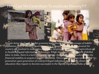 How Can We Contribute To eradicate Poverty???
Despite being the fourth largest economy in the world, a large percentage of India’s
population lives in absolute poverty, earning a meager $1 a day. People around the
country are involved in multiple occupations, ranging from textiles and agriculture
to handicrafts and information technology. While there is certainly no lack of skilled
labor in India, there is a lack of literacy amongst the nation’s poor resulting from the
financial inability to acquire a proper education. This creates a vicious cycle, where
generation upon generation of underprivileged individuals is unable to obtain the
education they require to become successful in the rapidly expanding India of today.
 