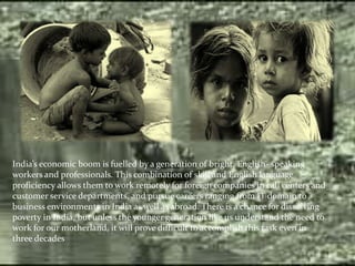 India’s economic boom is fuelled by a generation of bright, English- speaking
workers and professionals. This combination of skill and English language
proficiency allows them to work remotely for foreign companies in call centers and
customer service departments, and pursue careers ranging from IT domain to
business environments in India as well as abroad. There is a chance for dissolving
poverty in India, but unless the younger generation like us understand the need to
work for our motherland, it will prove difficult to accomplish this task even in
three decades
 