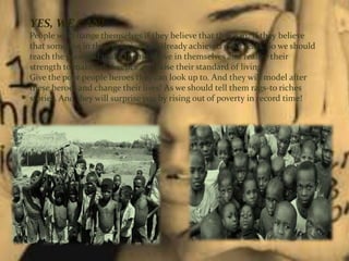 YES, WE CAN!
People will change themselves if they believe that they can. If they believe
that someone in their position has already achieved great feats. So we should
teach the poor and make them believe in themselves and realize their
strength to make a difference and raise their standard of living.
Give the poor people heroes they can look up to. And they will model after
these heroes and change their lives! As we should tell them rags-to riches
stories. And they will surprise you by rising out of poverty in record time!
 