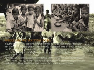 WHAT ARE WE WAITING FOR?
We, the youth of this country, have enormous power to change this situation.
Initiatives like forming groups and spreading awareness in rural areas, educating
the illiterate in one's own localities, creating charitable programmes for poverty
etc, can be the measures which we can take against poverty. So, what are we
waiting for?
Poverty, like a deadly disease, is constantly spreading its wings in Indian society.
Today, more than 25 per cent of the Indian population lives below the poverty line
and are not able to meet their basic needs - food, clothing and shelter.
 