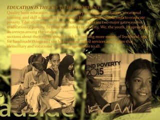 EDUCATION IS THE KEY TO DEVELOPMENT
Quality basic education, as well as secondary and higher education, vocational
training, and skill acquisition throughout life are indispensable tools to eradicate
poverty. Education and awareness of citizen's rights are two major gateways for
eradication of poverty. In order to combat the poverty, We, the youth, by spreading
awareness among the weaker
sections about their rights should work for creating more means of livelihood, opt
for handmade things and use less machine-aided services and ensure that
elementary and vocational education is available to all.
 