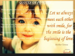 “ We are not rich by what we possess but by what we can do without.”
“Some people think luxury is the opposite of poverty. It is not. It is the opposite of vulgarity.”
“Loneliness and the feeling of being unwanted is the most terrible poverty.”
“The test of our progress is not whether we add more to the abundance of those who
have much; it is whether we provide enough for those who have too little.”
quotes on poverty…
“The comfort of the rich depends upon an abundant supply of the poor”
“One day our grandchildren will go to museums to see what poverty was
like”
 