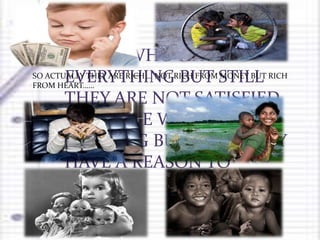 THOSE WHO HAVE
EVERYTHING BUT STILL
THEY ARE NOT SATISFIED
OR THOSE WHO HAVE
NOTHING BUT STILL THEY
HAVE A REASON TO
SMILE…..
SO ACTUALLY THEY ARE RICH … NOT RICH FROM MONEY BUT RICH
FROM HEART……
 