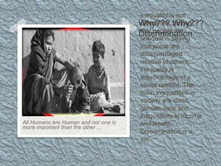 Inequality is not
difference. Saying
that people are
unequal is saying
that some are
disadvantaged
relative to others;
inequality is
disadvantage in a
social context. The
main inequalities in
society are class,
gender, race and
inequalities in income
and wealth.
Discrimination is a
sin.
All Humans are Human and not one is
more important than the other…
Why??? Why???
Discrimination…
 
