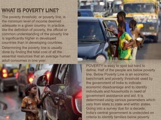 WHAT IS POVERTY LINE?
The poverty threshold, or poverty line, is
the minimum level of income deemed
adequate in a given country. In practice,
like the definition of poverty, the official or
common understanding of the poverty line
is significantly higher in developed
countries than in developing countries.
Determining the poverty line is usually
done by finding the total cost of all the
essential resources that an average human
adult consumes in one year.
POVERTY is easy to spot but hard to
define. Half of the people are below poverty
line. Below Poverty Line is an economic
benchmark and poverty threshold used by
the government of India to indicate
economic disadvantage and to identify
individuals and households in need of
government assistance and aid. It is
determined using various parameters which
vary from state to state and within states.
Going into a survey due for a decade,
India's central government is undecided on
criteria to identify families below poverty
 