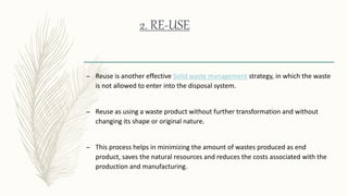 2. RE-USE
– Reuse is another effective Solid waste management strategy, in which the waste
is not allowed to enter into the disposal system.
– Reuse as using a waste product without further transformation and without
changing its shape or original nature.
– This process helps in minimizing the amount of wastes produced as end
product, saves the natural resources and reduces the costs associated with the
production and manufacturing.
 